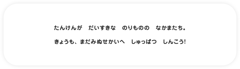 たんけんが　だいすきな　のりものの　なかまたち。　きょうも、 まだみぬせかいへ　しゅっぱつ　しんこう！